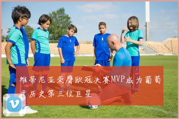 维蒂尼亚荣膺欧冠决赛MVP成为葡萄牙历史第三位巨星