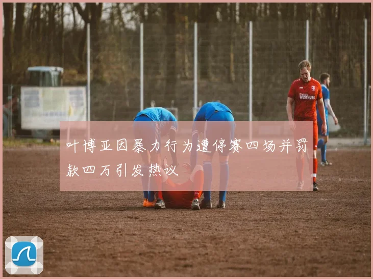 叶博亚因暴力行为遭停赛四场并罚款四万引发热议