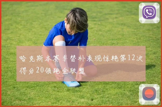 哈克斯本赛季替补表现惊艳第12次得分20领跑全联盟