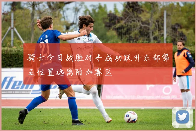 骑士今日战胜对手成功跃升东部第五位置远离附加赛区