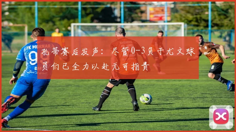 孔蒂赛后发声：尽管0-3负于尤文球员们已全力以赴无可指责