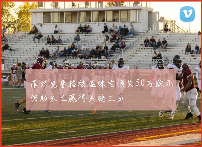菲尔克鲁格被盗珠宝损失50万欧元仍助米兰赢得关键三分