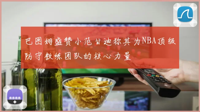 巴图姆盛赞小范甘迪称其为NBA顶级防守教练团队的核心力量