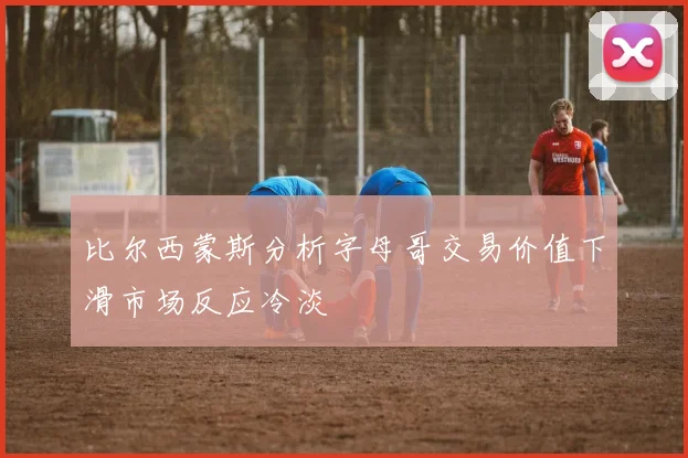 比尔西蒙斯分析字母哥交易价值下滑市场反应冷淡