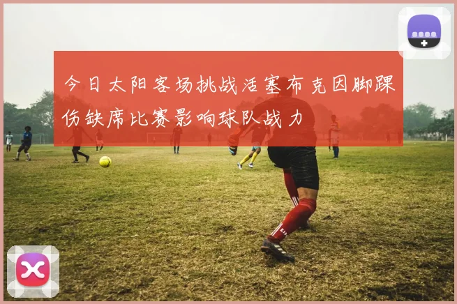 今日太阳客场挑战活塞布克因脚踝伤缺席比赛影响球队战力