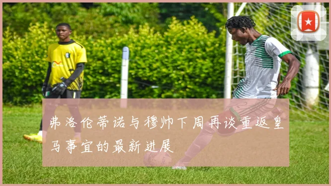 弗洛伦蒂诺与穆帅下周再谈重返皇马事宜的最新进展
