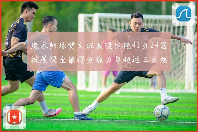 魔术师称赞文班表现惊艳41分24篮板展现全能得分能力与超远三分绝技