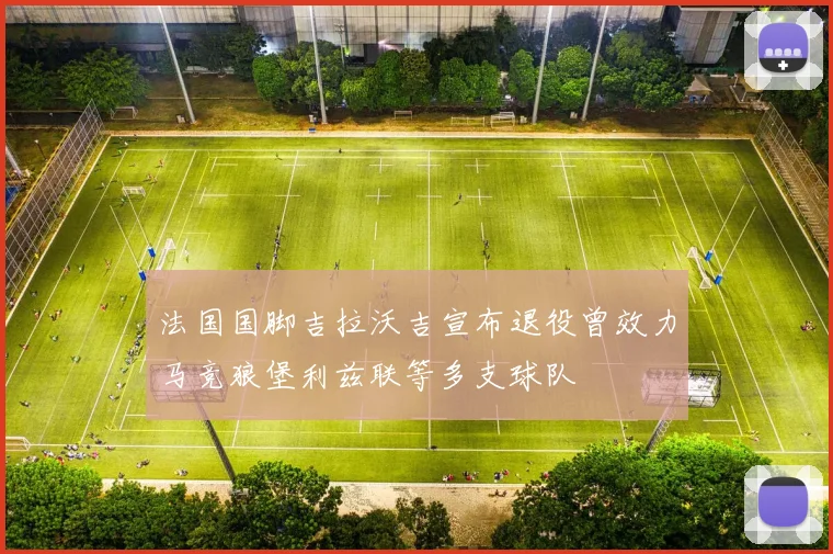 法国国脚吉拉沃吉宣布退役曾效力马竞狼堡利兹联等多支球队