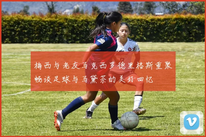 梅西与老友马克西罗德里格斯重聚畅谈足球与马黛茶的美好回忆