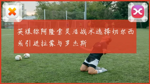 英媒称阿隆索灵活战术选择切尔西或引进拉蒙与罗杰斯
