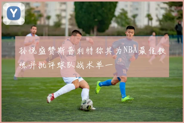 孙悦盛赞斯普利特称其为NBA最佳教练并批评球队战术单一