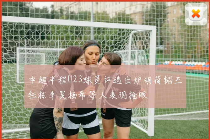 中超半程U23球员评选出炉胡荷韬王钰栋李昊杨希等人表现抢眼