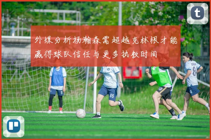 外媒分析杨瀚森需超越克林根才能赢得球队信任与更多执教时间